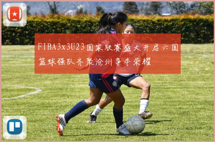 FIBA3x3U23国家联赛盛大开启六国篮球强队齐聚沧州争夺荣耀