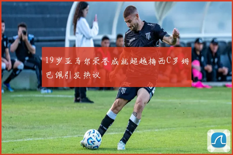19岁亚马尔荣誉成就超越梅西C罗姆巴佩引发热议